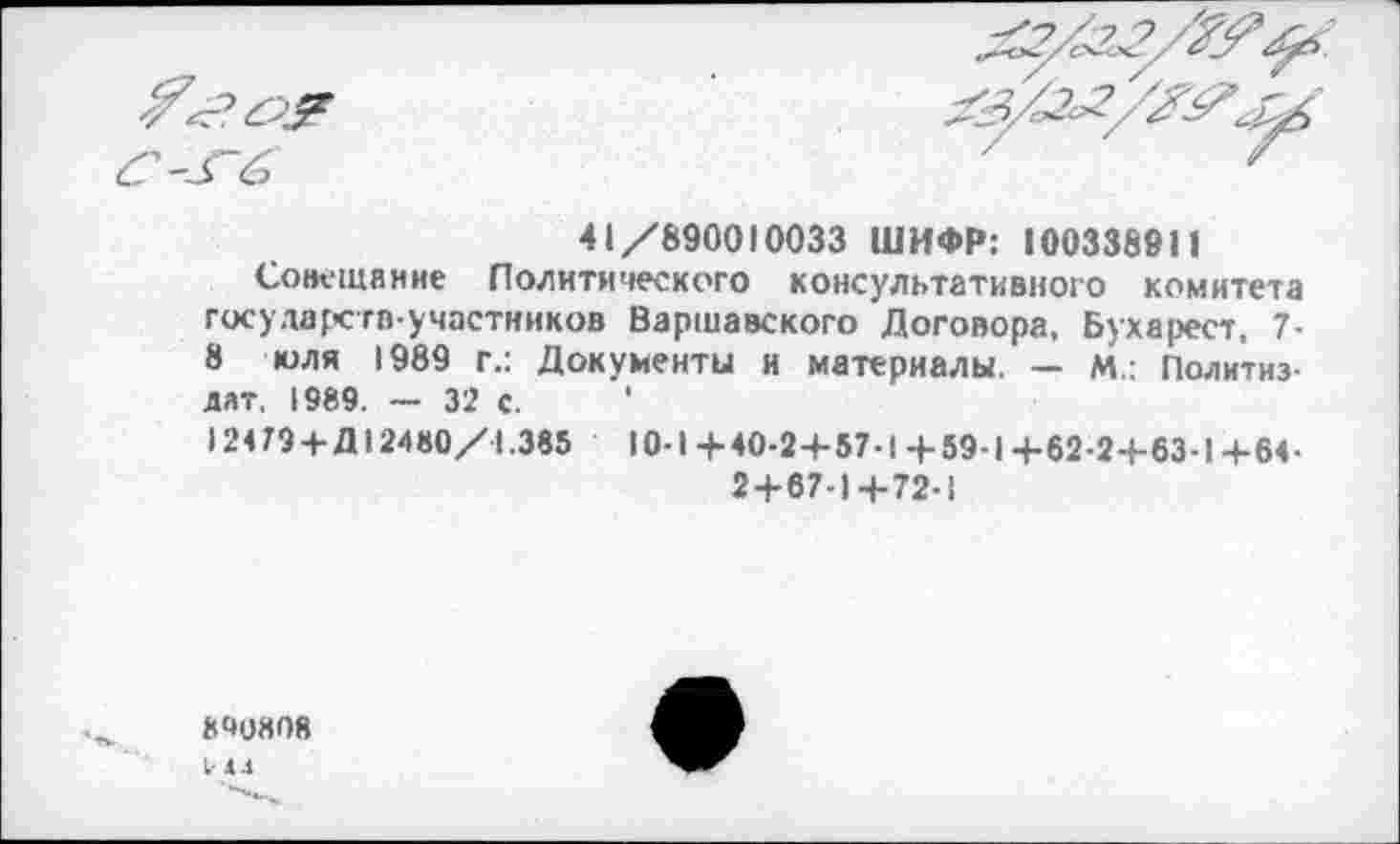 ﻿
”3 ёэ
41/890010033 ШИФР: 100338911
Совещание Политического консультативного комитета государств-участников Варшавского Договора, Бухарест, 7-8 юля 1989 г.: Документы и материалы. — М.: Политиздат. 1989. — 32 с. '
12479 + Д 12480/1.385	10-1+40-2+57-1+59-1+62-2+63-1+64-
2+67-1+72-1
8Ч080Я
1-4.1